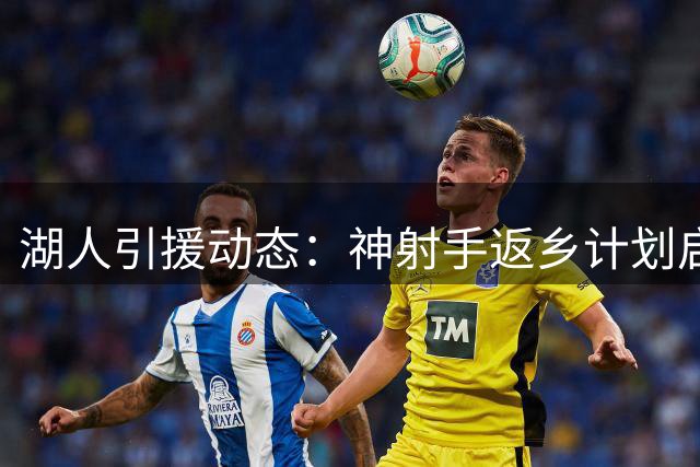 湖人引援动态：神射手返乡计划启动 新援组合展现超预期默契